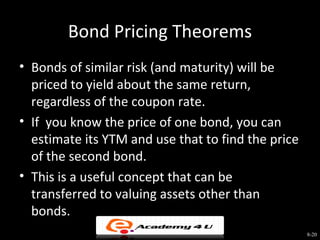 Bond Pricing Theorems
• Bonds of similar risk (and maturity) will be
  priced to yield about the same return,
  regardless of the coupon rate.
• If you know the price of one bond, you can
  estimate its YTM and use that to find the price
  of the second bond.
• This is a useful concept that can be
  transferred to valuing assets other than
  bonds.
                                                    8-20
 