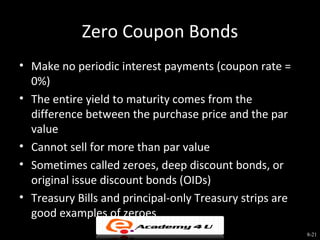 Zero Coupon Bonds
• Make no periodic interest payments (coupon rate =
  0%)
• The entire yield to maturity comes from the
  difference between the purchase price and the par
  value
• Cannot sell for more than par value
• Sometimes called zeroes, deep discount bonds, or
  original issue discount bonds (OIDs)
• Treasury Bills and principal-only Treasury strips are
  good examples of zeroes
                                                          8-21
 