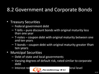 8.2 Government and Corporate Bonds

• Treasury Securities
   – Federal government debt
   – T-bills – pure discount bonds with original maturity less
     than one year
   – T-notes – coupon debt with original maturity between one
     and ten years
   – T-bonds – coupon debt with original maturity greater than
     ten years
• Municipal Securities
   – Debt of state and local governments
   – Varying degrees of default risk, rated similar to corporate
     debt
   – Interest received is tax-exempt at the federal level
                                                                   8-24
 