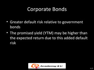 Corporate Bonds

• Greater default risk relative to government
  bonds
• The promised yield (YTM) may be higher than
  the expected return due to this added default
  risk




                                                  8-25
 