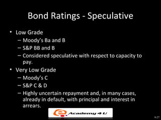 Bond Ratings - Speculative
• Low Grade
  – Moody’s Ba and B
  – S&P BB and B
  – Considered speculative with respect to capacity to
    pay.
• Very Low Grade
  – Moody’s C
  – S&P C & D
  – Highly uncertain repayment and, in many cases,
    already in default, with principal and interest in
    arrears.
                                                         8-27
 