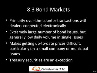 8.3 Bond Markets
• Primarily over-the-counter transactions with
  dealers connected electronically
• Extremely large number of bond issues, but
  generally low daily volume in single issues
• Makes getting up-to-date prices difficult,
  particularly on a small company or municipal
  issues
• Treasury securities are an exception

                                                 8-28
 