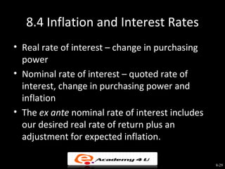 8.4 Inflation and Interest Rates
• Real rate of interest – change in purchasing
  power
• Nominal rate of interest – quoted rate of
  interest, change in purchasing power and
  inflation
• The ex ante nominal rate of interest includes
  our desired real rate of return plus an
  adjustment for expected inflation.

                                                  8-29
 