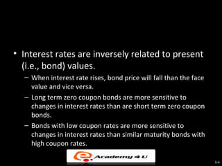 • Interest rates are inversely related to present
  (i.e., bond) values.
  – When interest rate rises, bond price will fall than the face
    value and vice versa.
  – Long term zero coupon bonds are more sensitive to
    changes in interest rates than are short term zero coupon
    bonds.
  – Bonds with low coupon rates are more sensitive to
    changes in interest rates than similar maturity bonds with
    high coupon rates.

                                                                   8-6
 