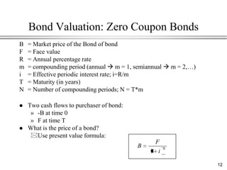 Bond Valuation: Zero Coupon Bonds
B   = Market price of the Bond of bond
F   = Face value
R   = Annual percentage rate
m   = compounding period (annual  m = 1, semiannual  m = 2,…)
i   = Effective periodic interest rate; i=R/m
T   = Maturity (in years)
N   = Number of compounding periods; N = T*m

   Two cash flows to purchaser of bond:
     » -B at time 0
     » F at time T
   What is the price of a bond?
     Use present value formula:
                                                F
                                           B         N
                                               1 i

                                                                  12
 