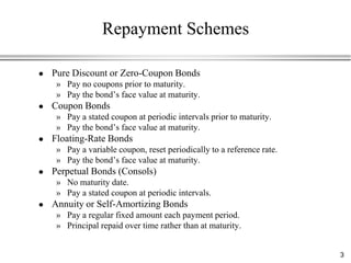 Repayment Schemes

   Pure Discount or Zero-Coupon Bonds
     » Pay no coupons prior to maturity.
     » Pay the bond‟s face value at maturity.
   Coupon Bonds
     » Pay a stated coupon at periodic intervals prior to maturity.
     » Pay the bond‟s face value at maturity.
   Floating-Rate Bonds
     » Pay a variable coupon, reset periodically to a reference rate.
     » Pay the bond‟s face value at maturity.
   Perpetual Bonds (Consols)
     » No maturity date.
     » Pay a stated coupon at periodic intervals.
   Annuity or Self-Amortizing Bonds
     » Pay a regular fixed amount each payment period.
     » Principal repaid over time rather than at maturity.


                                                                        3
 