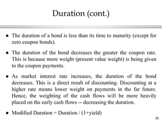 Duration (cont.)

   The duration of a bond is less than its time to maturity (except for
    zero coupon bonds).
   The duration of the bond decreases the greater the coupon rate.
    This is because more weight (present value weight) is being given
    to the coupon payments.
   As market interest rate increases, the duration of the bond
    decreases. This is a direct result of discounting. Discounting at a
    higher rate means lower weight on payments in the far future.
    Hence, the weighting of the cash flows will be more heavily
    placed on the early cash flows -- decreasing the duration.
   Modified Duration = Duration / (1+yield)
                                                                       35
 