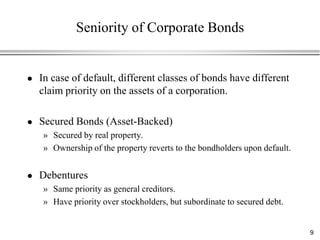 Seniority of Corporate Bonds


   In case of default, different classes of bonds have different
    claim priority on the assets of a corporation.

   Secured Bonds (Asset-Backed)
    » Secured by real property.
    » Ownership of the property reverts to the bondholders upon default.


   Debentures
    » Same priority as general creditors.
    » Have priority over stockholders, but subordinate to secured debt.


                                                                           9
 