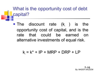 7-10
What is the opportunity cost of debt
capital?
 The discount rate (ki ) is the
opportunity cost of capital, and is the
rate that could be earned on
alternative investments of equal risk.
ki = k* + IP + MRP + DRP + LP
By: MADDY.KALEEM
 