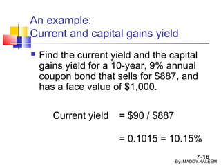 7-16
An example:
Current and capital gains yield
 Find the current yield and the capital
gains yield for a 10-year, 9% annual
coupon bond that sells for $887, and
has a face value of $1,000.
Current yield = $90 / $887
= 0.1015 = 10.15%
By: MADDY.KALEEM
 