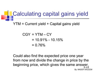 7-17
Calculating capital gains yield
YTM = Current yield + Capital gains yield
CGY = YTM – CY
= 10.91% - 10.15%
= 0.76%
Could also find the expected price one year
from now and divide the change in price by the
beginning price, which gives the same answer.
By: MADDY.KALEEM
 