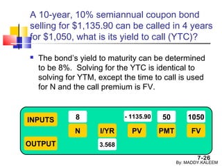 7-26
A 10-year, 10% semiannual coupon bond
selling for $1,135.90 can be called in 4 years
for $1,050, what is its yield to call (YTC)?
 The bond’s yield to maturity can be determined
to be 8%. Solving for the YTC is identical to
solving for YTM, except the time to call is used
for N and the call premium is FV.
INPUTS
OUTPUT
N I/YR PMTPV FV
8
3.568
50 1050- 1135.90
By: MADDY.KALEEM
 