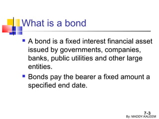 7-3
What is a bond
 A bond is a fixed interest financial asset
issued by governments, companies,
banks, public utilities and other large
entities.
 Bonds pay the bearer a fixed amount a
specified end date.
By: MADDY.KALEEM
 