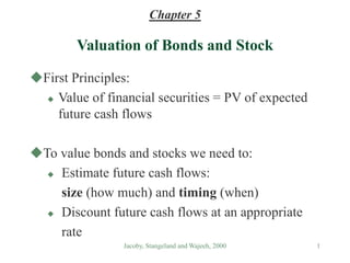 Jacoby, Stangeland and Wajeeh, 2000 1
Valuation of Bonds and Stock
First Principles:
 Value of financial securities = PV of expected
future cash flows
To value bonds and stocks we need to:
 Estimate future cash flows:
size (how much) and timing (when)
 Discount future cash flows at an appropriate
rate
Chapter 5
 