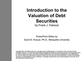 Introduction to the
                    Valuation of Debt
                        Securities
                                  by Frank J. Fabozzi



                         PowerPoint Slides by
              David S. Krause, Ph.D., Marquette University



Copyright 2007 John Wiley & Sons, Inc. All rights reserved. Reproduction or translation of this work beyond that
permitted in Section 117 of the 1976 United States Copyright Act without the express permission of the copyright owner
is unlawful. Request for futher information should be addressed to the Permissions Department, John Wiley & Sons,
Inc. The purchaser may make back-up copies for his/her own use only and not for distribution or resale. The Publisher
assumes no responsibility for errors, omissions, or damages caused by the use of these programs or from the use of
the information contained herein.
 