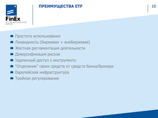 ПРЕИМУЩЕСТВА ETF 10
Простота использования
Ликвидность (биржевая + внебиржевая)
Жесткая регламентация деятельности
Диверсификация рисков
Удаленный доступ к инструменту
"Отделение" своих средств от средств банка/брокера
Европейская инфраструктура
Тройное регулирование
 