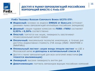ДОСТУП К РЫНКУ ЕВРООБЛИГАЦИЙ РОССИЙСКИХ
КОРПОРАЦИЙ ВМЕСТЕ С FinEx ETF
FINEX TRADABLE RUSSIAN CORPORATE BONDS UCITS ETF:
ИНДЕКСНЫЙ: ОСНОВАН НА ИНДЕКСЕ EMRUS ОТ BARCLAYS (ОТРАЖАЕТ
ДИНАМИКУ РЫНКА ЕВРООБЛИГАЦИЙ КРУПНЕЙШИХ РОССИЙСКИХ ЗАЕМЩИКОВ)
ДЕШЕВЫЙ : ОБЩАЯ ГОДОВАЯ КОМИССИЯ ПО FXRB И FXRU СОСТАВЛЯЕТ
0,95% И 0,50% СООТВЕТСТВЕННО
ПРОСТОЙ: ТОРГУЕТСЯ КАК АКЦИЯ, ЛИКВИДНОСТЬ ОБЕСПЕЧИВАЕТ
ПРОФЕССИОНАЛЬНЫЙ МАРКЕТ-МЕЙКЕР
ПРОЗРАЧНЫЙ: МАКСИМАЛЬНОЕ РАСКРЫТИЕ ИНФОРМАЦИИ, В ТЕЧЕНИЕ ДНЯ
ДОСТУПНА ИНДИКАТИВНАЯ СТОИМОСТЬ СЧА ФОНДА (INAV: INAVFXRB И
INAVFXRU)
ПРЕМИАЛЬНЫЙ ЛИСТИНГ: АКЦИИ ФОНДА ПРОШЛИ ЛИСТИНГ НА LSE И
МОСКОВСКОЙ БИРЖЕ И ДОПУЩЕНЫ В КОТИРОВАЛЬНЫЙ СПИСОК A1
ДОСТУП К РЫНКУ ЕВРООБЛИГАЦИЙ ДЛЯ ВСЕХ КАТЕГОРИЙ ИНВЕСТОРОВ (НЕ
ТРЕБУЕТСЯ КВАЛИФИКАЦИЯ)
ЛИКВИДНЫЙ: ВЫСОКАЯ ЛИКВИДНОСТЬ ВНУТРИ ДНЯ
ДИВЕРСИФИКАЦИЯ: ПОРТФЕЛЬ ЕВРОБОНДОВ ВЕДУЩИХ РОССИЙСКИХ КОМПАНИЙ
16
 
