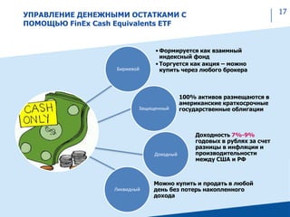 17УПРАВЛЕНИЕ ДЕНЕЖНЫМИ ОСТАТКАМИ С
ПОМОЩЬЮ FinEx Cash Equivalents ETF
Доходный
Ликвидный
• Формируется как взаимный
индексный фонд
• Торгуется как акция – можно
купить через любого брокера
100% активов размещаются в
американские краткосрочные
государственные облигации
Доходность 7%-9%
годовых в рублях за счет
разницы в инфляции и
производительности
между США и РФ
Можно купить и продать в любой
день без потерь накопленного
дохода
Защищенный
Биржевой
 