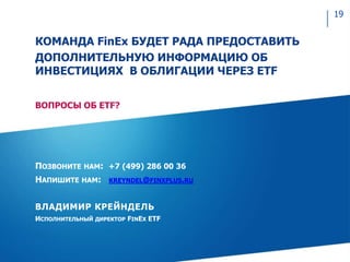 ПОЗВОНИТЕ НАМ: +7 (499) 286 00 36
НАПИШИТЕ НАМ: KREYNDEL@FINXPLUS.RU
ВЛАДИМИР КРЕЙНДЕЛЬ
ИСПОЛНИТЕЛЬНЫЙ ДИРЕКТОР FINEX ETF
КОМАНДА FinEx БУДЕТ РАДА ПРЕДОСТАВИТЬ
ДОПОЛНИТЕЛЬНУЮ ИНФОРМАЦИЮ ОБ
ИНВЕСТИЦИЯХ В ОБЛИГАЦИИ ЧЕРЕЗ ETF
ВОПРОСЫ ОБ ETF?
19
 