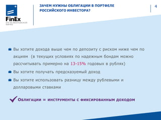 ЗАЧЕМ НУЖНЫ ОБЛИГАЦИИ В ПОРТФЕЛЕ
РОССИЙСКОГО ИНВЕСТОРА?
Вы хотите дохода выше чем по депозиту с риском ниже чем по
акциям (в текущих условиях по надежным бондам можно
рассчитывать примерно на 13-15% годовых в рублях)
Вы хотите получать предсказуемый доход
Вы хотите использовать разницу между рублевыми и
долларовыми ставками
ОБЛИГАЦИИ = ИНСТРУМЕНТЫ С ФИКСИРОВАННЫМ ДОХОДОМ
4
 