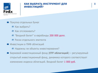 КАК ВЫБРАТЬ ИНСТРУМЕНТ ДЛЯ
ИНВЕСТИЦИЙ?
8
Покупка отдельных бумаг
Как выбрать?
Как отслеживать?
"Входной билет" в евробонды 200 000 долл.
Риски отдельного эмитента
Инвестиции в ПИФ облигаций
Надежны ли объекты инвестирования?
Биржевой инвестиционный фонд (ETF облигаций) – регулируемый
открытый инвестиционный фонд, динамика которого соответствует
изменению индекса облигаций. Входной билет 1 000 руб.
 