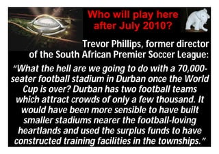 Who will play here
                    after July 2010?
                   Trevor Phillips, former director
    of the South African Premier Soccer League:
“What the hell are we going to do with a 70,000-
seater football stadium in Durban once the World
   Cup is over? Durban has two football teams
 which attract crowds of only a few thousand. It
   would have been more sensible to have built
   smaller stadiums nearer the football-loving
  heartlands and used the surplus funds to have
 constructed training facilities in the townships.”
 