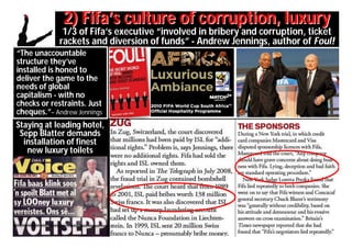 2) Fifa’s culture of corruption, luxury
              1/3 of Fifa’s executive “involved in bribery and corruption, ticket
             rackets and diversion of funds” - Andrew Jennings, author of Foul!
“The unaccountable
structure they’ve
installed is honed to
deliver the game to the
needs of global
capitalism - with no
checks or restraints. Just
cheques.”– Andrew Jennings
Staying at leading hotel,
 Sepp Blatter demands
  installation of finest
   new luxury toilets
 