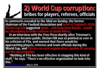 2) World Cup corruption:
                    bribes for players, referees, officials
In comments revealed to the Mail on Sunday, the former
chairman of the Football Association and head of England’s 2018
World Cup bid suggested Spain - with help from Russia - would
be attempting to bribe referees in South Africa.
   In an interview with the Free Press shortly after Triesman’s
comments became public, Declan Hill was as pointed as ever in
his criticism of Fifa, and warned that fixers would be
approaching players, referees and team officials during the
World Cup, and Fifa has no such organization capable of carrying
out the investigation.
   “Nothing at Fifa has been effective in stopping this kind of
stuff,” he says. “There’s no effective organization to look into
this.”
- www.playthegame.org, May 21, 2010
 
