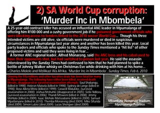 2) SA World Cup corruption:
                        ‘Murder Inc in Mbombela’
A 25-year-old contract killer has accused an influential ANC leader in Mpumalanga of
offering him R100 000 and a cushy government job if he poisoned government officials who
were blocking access to tenders linked to the 2010 soccer World Cup… Though his three
intended victims are still alive, six officials were murdered or died in suspicious
circumstances in Mpumalanga last year alone and another has been killed this year. Local
party leaders and officials who spoke to the Sunday Times mentioned a “hit list“ of other
proposed victims and said they were living in fear…
  A former ANC regional leader, Alfred Monareng, said the ANC boss and his cabal used to
have their opponents shot, but had switched to poison last year. He said the assassin
interviewed by the Sunday Times had confessed to him that he had planned to spike a
bottle of Johnny Walker whisky on Christmas Eve while drinking with him at his home…
- Charles Molele and Mzilikazi Wa Afrika, ’Murder Inc in Mbombela’, Sunday Times, Feb 6, 2010
Chasing the Fifa millions and other lucrative deals has been fatal for many
in Mpumalanga. The following have either been killed, received death
threats, disappeared or survived assassination attempts: Saul Shabangu,
(killed in 1998); Hebron Maisela (killed in 1998); Sydney de Lange (killed in
1998); Rose Alleta Mnisi (killed in 1999); Caswell Maluleke, (survived
assassination in 2000); Joshua Ntshuhle (disappeared in 2005); Sizile Ndlovu,
(survived assassination in 2006); Thandi Mtsweni (killed in 2008); Jimmy
Mohlala (killed in 2009); Isaac Mohale Matsoabane (killed in 2009); Samuel
Mpatlanyane (killed in 2010); Themba Monareng (died 2009); Mike Sifunda         Mbombela (Nelspruit) Stadium,
(died 2009); Simon Lubisi (died 2009); Lucas Shongwe (died 2009).                  Mpumalanga Province
 