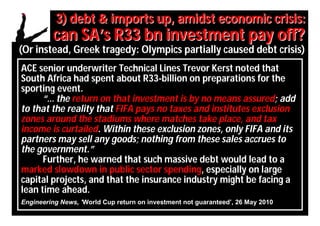 3) debt & imports up, amidst economic crisis:
         can SA’s R33 bn investment pay off?
(Or instead, Greek tragedy: Olympics partially caused debt crisis)
ACE senior underwriter Technical Lines Trevor Kerst noted that
South Africa had spent about R33-billion on preparations for the
sporting event.
      “… the return on that investment is by no means assured; add
to that the reality that FIFA pays no taxes and institutes exclusion
zones around the stadiums where matches take place, and tax
income is curtailed. Within these exclusion zones, only FIFA and its
partners may sell any goods; nothing from these sales accrues to
the government.”
      Further, he warned that such massive debt would lead to a
marked slowdown in public sector spending, especially on large
capital projects, and that the insurance industry might be facing a
lean time ahead.
Engineering News, ’World Cup return on investment not guaranteed’, 26 May 2010
 