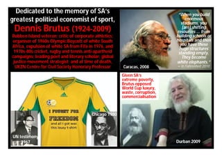 Dedicated to the memory of SA’s                                             “When you build
greatest political economist of sport,                                              enormous
                                                                                 stadiums, you
 Dennis Brutus (1924-2009)                                                        [are] shifting
                                                                              resources ... from
Robben Island veteran; critic of corporate athletics;                        building schools or
organiser of 1960s Olympic Boycott of white South                            hospitals and then
Africa, expulsion of white SA from Fifa in 1976, and                            you have these
                                                                               huge structures
 1970s-80s cricket, rugby and tennis anti-apartheid                            standing empty.
campaigns; leading poet and literary scholar; global                             They become
 justice movement strategist; and at time of death,                          white elephants.”
  UKZN Centre for Civil Society Honorary Professor      Caracas, 2008        – in Fahrenheit 2010

                                                        Given SA’s
                                                        extreme poverty,
                                                        Brutus opposed
                                                        World Cup luxury,
                                                        waste, corruption,
                                                        commercialisation


                                         Chicago 1980



UN testimony
    1967                                                                     Durban 2009
 