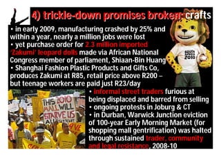 4) trickle-down promises broken: crafts
• in early 2009, manufacturing crashed by 25% and
within a year, nearly a million jobs were lost
• yet purchase order for 2.3 million imported
‘Zakumi’ leopard dolls made via African National
Congress member of parliament, Shiaan-Bin Huang
• Shanghai Fashion Plastic Products and Gifts Co,
produces Zakumi at R85, retail price above R200 –
but teenage workers are paid just R23/day
                           • informal street traders furious at
                           being displaced and barred from selling
                           • ongoing protests in Joburg & CT
                           • in Durban, Warwick Junction eviction
                           of 100-year Early Morning Market (for
                           shopping mall gentrification) was halted
                           through sustained trader, community
                           and legal resistance, 2008-10
 