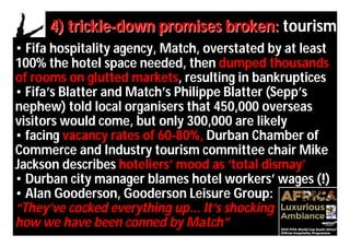 4) trickle-down promises broken: tourism
• Fifa hospitality agency, Match, overstated by at least
100% the hotel space needed, then dumped thousands
of rooms on glutted markets, resulting in bankruptices
• Fifa’s Blatter and Match’s Philippe Blatter (Sepp’s
nephew) told local organisers that 450,000 overseas
visitors would come, but only 300,000 are likely
• facing vacancy rates of 60-80%, Durban Chamber of
Commerce and Industry tourism committee chair Mike
Jackson describes hoteliers’ mood as ‘total dismay’
• Durban city manager blames hotel workers’ wages (!)
• Alan Gooderson, Gooderson Leisure Group:
“They’ve cocked everything up... It’s shocking
how we have been conned by Match”
 