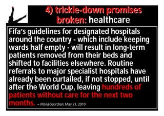 4) trickle-down promises
              broken: healthcare
Fifa’s guidelines for designated hospitals
around the country - which include keeping
wards half empty - will result in long-term
patients removed from their beds and
shifted to facilities elsewhere. Routine
referrals to major specialist hospitals have
already been curtailed, if not stopped, until
after the World Cup, leaving hundreds of
patients without care for the next two
months. – Mail&Guardian, May 21, 2010
 