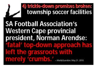 4) trickle-down promises broken:
       township soccer facilities
SA Football Association’s
Western Cape provincial
president, Norman Arendse:
‘fatal’ top-down approach has
left the grassroots with
merely ‘crumbs.’    – Mail&Guardian, May 21, 2010
 