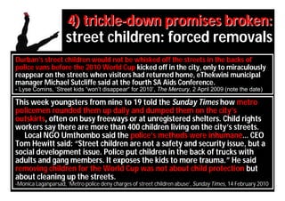 4) trickle-down promises broken:
                    street children: forced removals
Durban’s street children would not be whisked off the streets in the backs of
police vans before the 2010 World Cup kicked off in the city, only to miraculously
reappear on the streets when visitors had returned home, eThekwini municipal
manager Michael Sutcliffe said at the fourth SA Aids Conference.
- Lyse Comins, ‘Street kids “won’t disappear“ for 2010’, The Mercury, 2 April 2009 (note the date)

This week youngsters from nine to 19 told the Sunday Times how metro
policemen rounded them up daily and dumped them on the city’s
outskirts, often on busy freeways or at unregistered shelters. Child rights
workers say there are more than 400 children living on the city’s streets.
  Local NGO Umthombo said the police’s methods were inhumane… CEO
Tom Hewitt said: “Street children are not a safety and security issue, but a
social development issue. Police put children in the back of trucks with
adults and gang members. It exposes the kids to more trauma.” He said
removing children for the World Cup was not about child protection but
about cleaning up the streets.
-Monica Laganparsad, ’Metro police deny charges of street children abuse’, Sunday Times, 14 February 2010
 