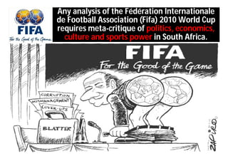 Any analysis of the Fédération Internationale
de Football Association (Fifa) 2010 World Cup
requires meta-critique of politics, economics,
  culture and sports power in South Africa.
 