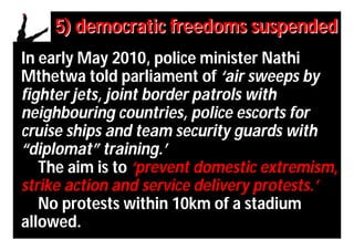 5) democratic freedoms suspended
In early May 2010, police minister Nathi
Mthetwa told parliament of ‘air sweeps by
fighter jets, joint border patrols with
neighbouring countries, police escorts for
cruise ships and team security guards with
“diplomat” training.’
   The aim is to ‘prevent domestic extremism,
strike action and service delivery protests.’
   No protests within 10km of a stadium
allowed.
 