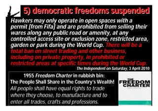 5) democratic freedoms suspended
Hawkers may only operate in open spaces with a
permit [from Fifa] and are prohibited from selling their
wares along any public road or amenity, at any
controlled access site or exclusion zone, restricted area,
garden or park during the World Cup. There will be a
total ban on street trading and other business,
including on private property, in prohibited or
restricted areas at specific times during the World Cup.
                             The Independent on Saturday, 3 April 2010
     1955 Freedom Charter in rubbish bin:
The People Shall Share in the Country’s Wealth!
All people shall have equal rights to trade
where they choose, to manufacture and to
enter all trades, crafts and professions.
 