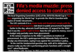 Fifa’s media muzzle: press
           denied access to contracts
The local Organising Committee (LOC) of the 2010 Fifa World Cup is “too
busy organising the World Cup” to provide the Mail & Guardian with
copies of tender documents…
    The LOC contends it is a private body and should not comply with the
requirements of transparency laid down in public procurement legislation.
    Earlier in the day, advocate Geoff Budlender SC argued for the M&G
that it was the public’s right to know how the LOC spent its money, even if
its budget only partially came from government.
    In his various responses to the M&G’s questions on matters of
procurement, the LOC’s spokesperson Rich Mkhondo flatly refused to
divulge any information, saying it was against the committee’s policy…
    “In the end the fundamental question stay, with all its obligations, can
anyone really say the LOC is performing private functions with a straight
face?” asked Budlender.
- Adrian Basson, ’LOC “too busy“ for M&G court battle’, Mail&Guardian, 24 May 2010
 