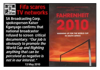 Fifa scares
       TV networks
SA Broadcasting Corp.
spokesperson Kaiser
Kganyago confirms that
national broadcaster
refused to screen critical
documentary: “Our job is
obviously to promote the
World Cup and flighting
anything that can be
perceived as negative is
not in our interest.”
            13 May 2010
 