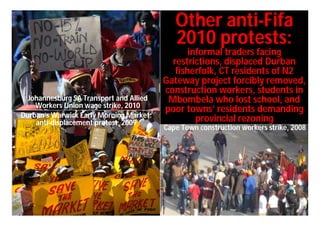Other anti-Fifa
                                            2010 protests:
                                                informal traders facing
                                           restrictions, displaced Durban
                                            fisherfolk, CT residents of N2
                                         Gateway project forcibly removed,
                                         construction workers, students in
  Johannesburg SA Transport and Allied    Mbombela who lost school, and
    Workers Union wage strike, 2010
                                         poor towns’ residents demanding
Durban’s Warwick Early Morning Market:
    anti-displacement protest, 2009               provincial rezoning
                                         Cape Town construction workers strike, 2008
 