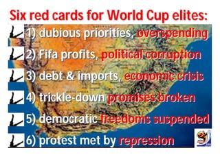 Six red cards for World Cup elites:
  1) dubious priorities, overspending
  2) Fifa profits, political corruption
  3) debt & imports, economic crisis
  4) trickle-down promises broken
  5) democratic freedoms suspended
  6) protest met by repression
 