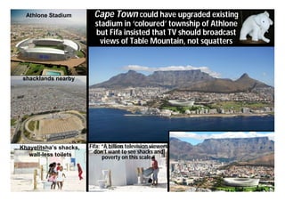 Athlone Stadium         Cape Town could have upgraded existing
                          stadium in ‘coloured’ township of Athlone
                          but Fifa insisted that TV should broadcast
                            views of Table Mountain, not squatters



 shacklands nearby




Khayelitsha’s shacks,   Fifa: “A billion television viewers
   wall-less toilets      don’t want to see shacks and
                              poverty on this scale.”
 