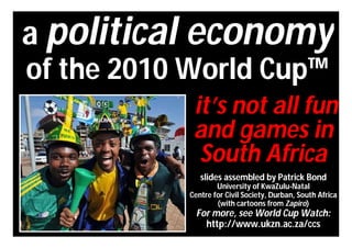 a political economy
of the 2010 World Cup™
            it’s not all fun
            and games in
             South Africa
              slides assembled by Patrick Bond
                   University of KwaZulu-Natal
           Centre for Civil Society, Durban, South Africa
                   (with cartoons from Zapiro)
             For more, see World Cup Watch:
               http://www.ukzn.ac.za/ccs
 