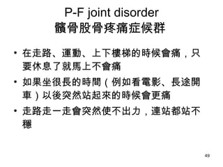 P-F joint disorder 髕骨股骨疼痛症候群  在走路、運動、上下樓梯的時候會痛，只要休息了就馬上不會痛  如果坐很長的時間（例如看電影、長途開車）以後突然站起來的時候會更痛 走路走一走會突然使不出力，連站都站不穩  