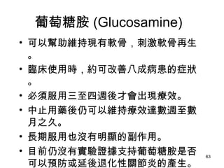 葡萄糖胺 (Glucosamine)  可以幫助維持現有軟骨，刺激軟骨再生。 臨床使用時，約可改善八成病患的症狀。 必須服用三至四週後才會出現療效。 中止用藥後仍可以維持療效達數週至數月之久。 長期服用也沒有明顯的副作用。 目前仍沒有實驗證據支持葡萄糖胺是否可以預防或延後退化性關節炎的產生。 