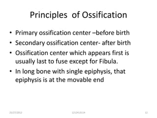 Principles of Ossification
• Primary ossification center –before birth
• Secondary ossification center- after birth
• Ossification center which appears first is
  usually last to fuse except for Fibula.
• In long bone with single epiphysis, that
  epiphysis is at the movable end



25/27/2012              1212413114             12
 
