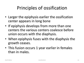 Principles of ossification
• Larger the epiphysis earlier the ossification
  center appears in long bone
• If epiphysis develops from more than one
  centers the various centers coalesce before
  union occurs with the diaphysis.
• When epiphysis fuses with the diaphysis the
  growth ceases.
• This fusion occurs 1 year earlier in females
  than in males.
25/27/2012              1212413114                13
 
