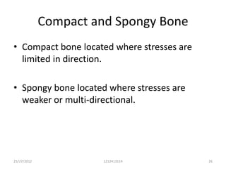 Compact and Spongy Bone
• Compact bone located where stresses are
  limited in direction.

• Spongy bone located where stresses are
  weaker or multi-directional.




25/27/2012             1212413114           26
 